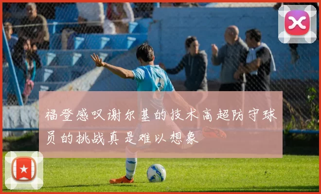 福登感叹谢尔基的技术高超防守球员的挑战真是难以想象