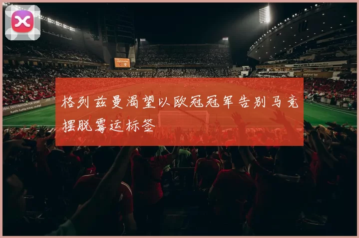 格列兹曼渴望以欧冠冠军告别马竞摆脱霉运标签