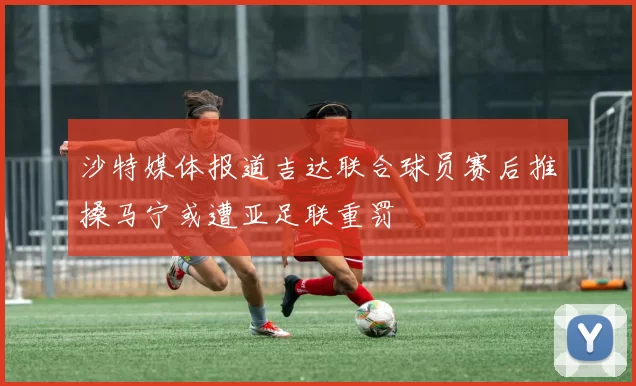 沙特媒体报道吉达联合球员赛后推搡马宁或遭亚足联重罚