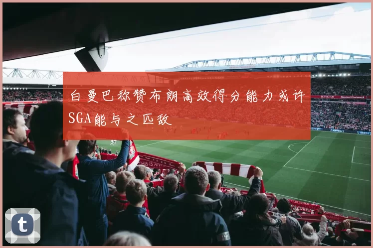 白曼巴称赞布朗高效得分能力或许SGA能与之匹敌