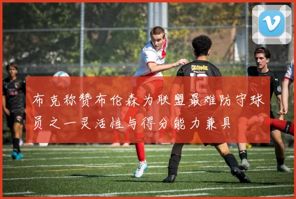 布克称赞布伦森为联盟最难防守球员之一灵活性与得分能力兼具