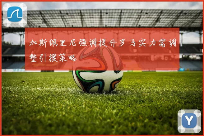 加斯佩里尼强调提升罗马实力需调整引援策略