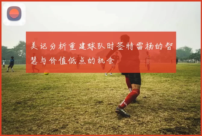 美记分析重建球队时签特雷杨的智慧与价值低点的机会