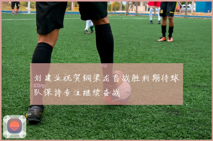 刘建业祝贺铜梁龙首战胜利期待球队保持专注继续奋战