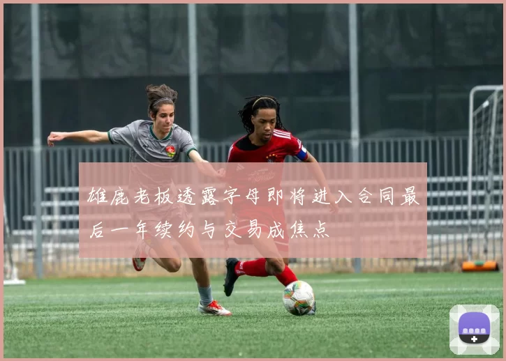 雄鹿老板透露字母即将进入合同最后一年续约与交易成焦点