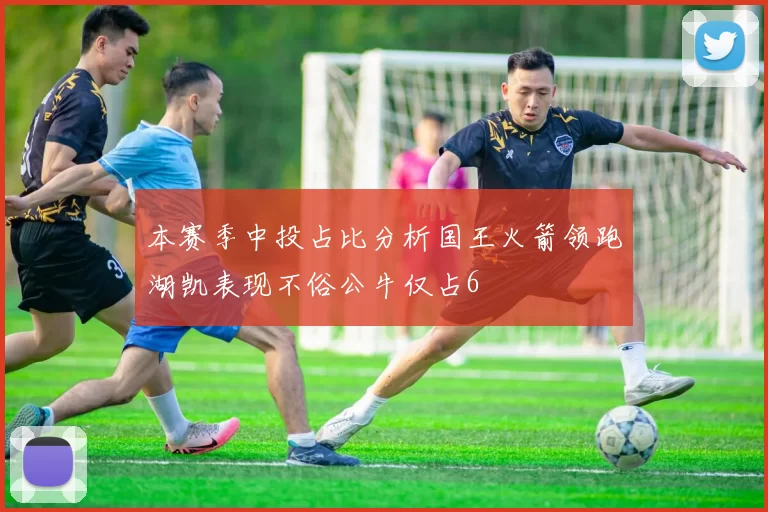 本赛季中投占比分析国王火箭领跑湖凯表现不俗公牛仅占6