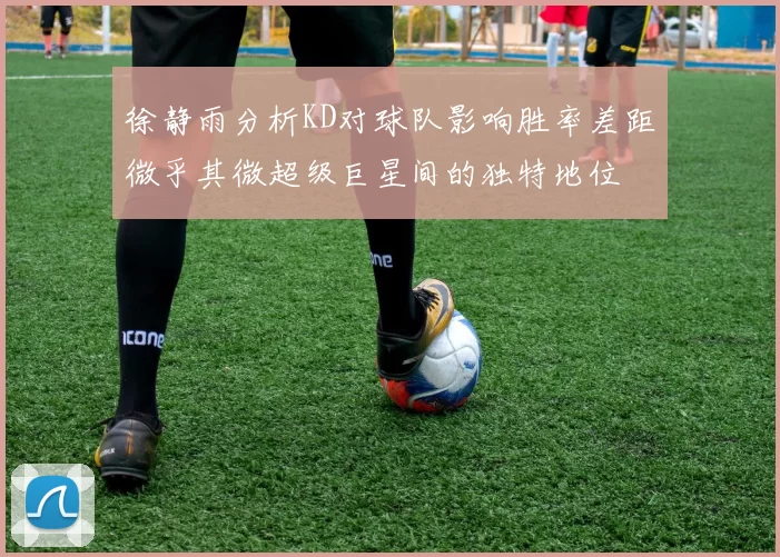 徐静雨分析KD对球队影响胜率差距微乎其微超级巨星间的独特地位