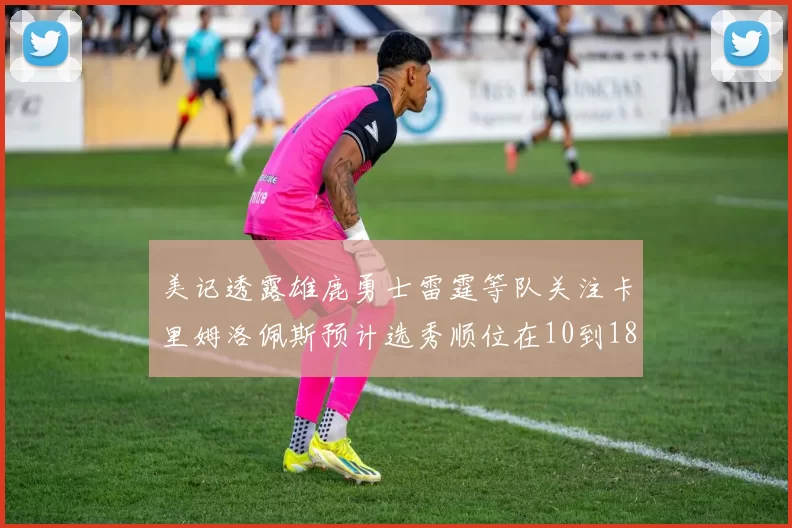 美记透露雄鹿勇士雷霆等队关注卡里姆洛佩斯预计选秀顺位在10到18之间