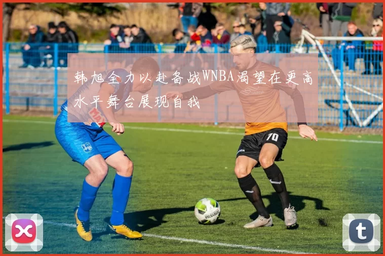 韩旭全力以赴备战WNBA渴望在更高水平舞台展现自我