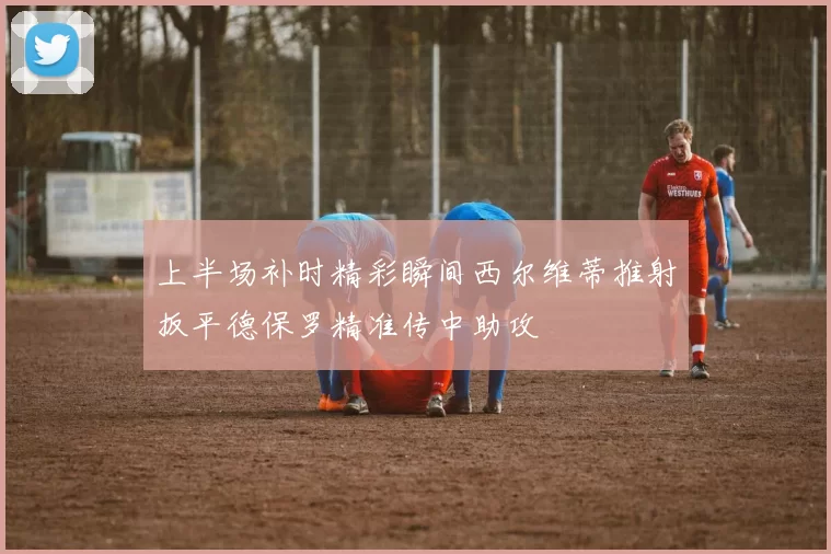 上半场补时精彩瞬间西尔维蒂推射扳平德保罗精准传中助攻