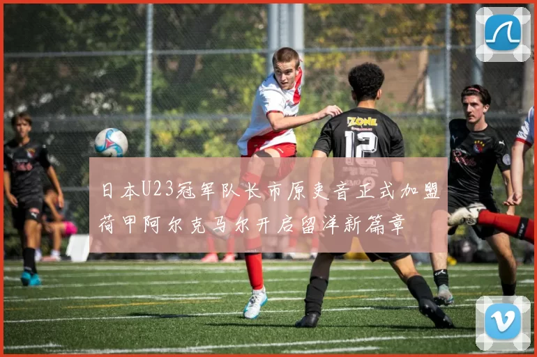 日本U23冠军队长市原吏音正式加盟荷甲阿尔克马尔开启留洋新篇章