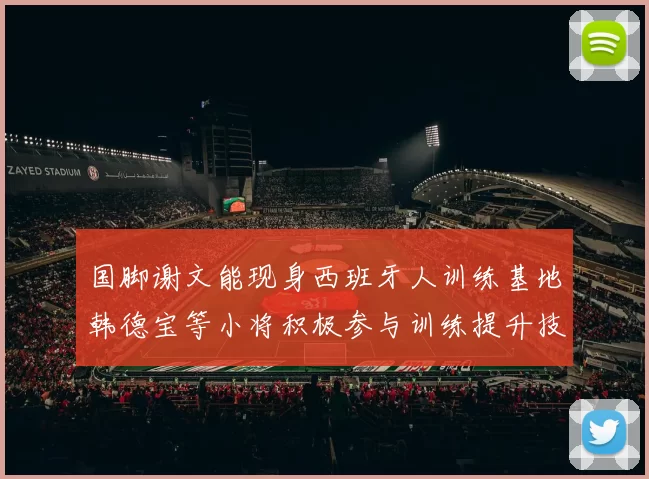 国脚谢文能现身西班牙人训练基地韩德宝等小将积极参与训练提升技艺
