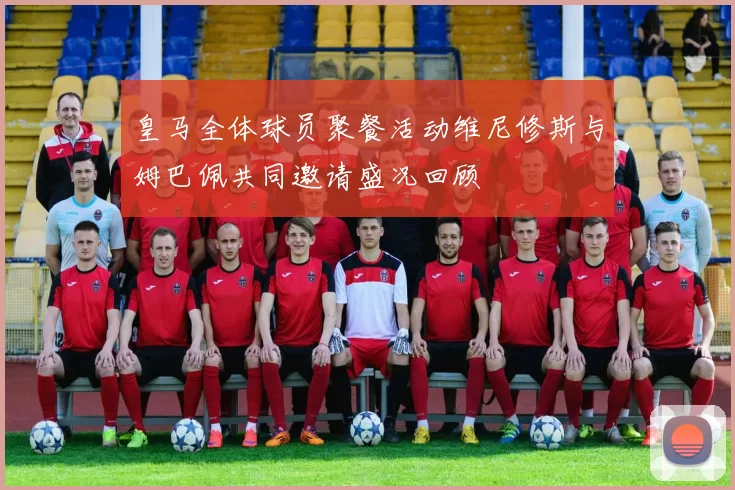 皇马全体球员聚餐活动维尼修斯与姆巴佩共同邀请盛况回顾