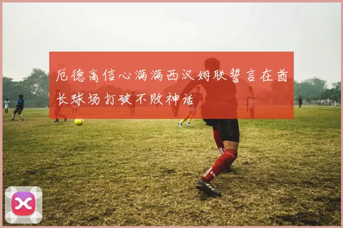 厄德高信心满满西汉姆联誓言在酋长球场打破不败神话