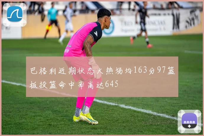 巴格利近期状态火热场均163分97篮板投篮命中率高达645