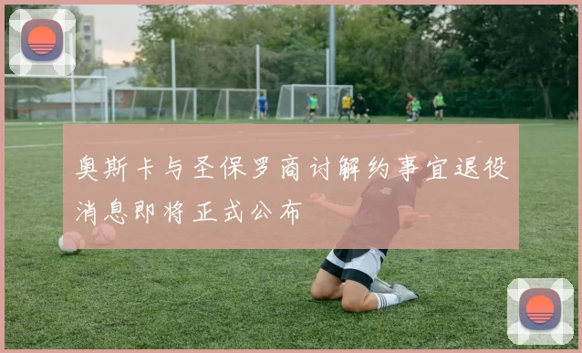 奥斯卡与圣保罗商讨解约事宜退役消息即将正式公布