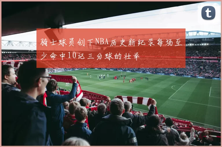 骑士球员创下NBA历史新纪录每场至少命中10记三分球的壮举