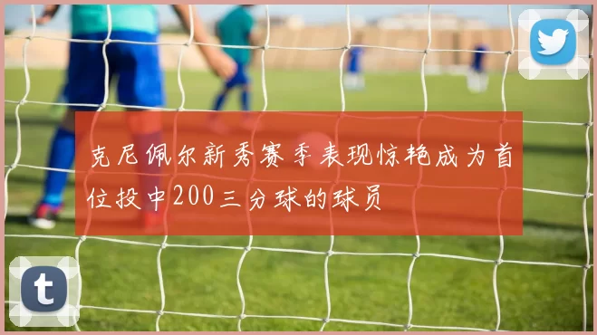 克尼佩尔新秀赛季表现惊艳成为首位投中200三分球的球员